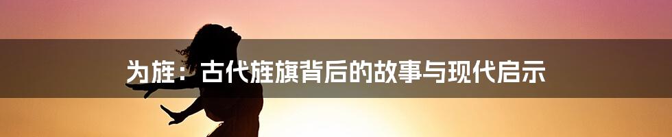 为旌:古代旌旗背后的故事与现代启示