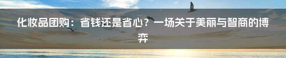 化妆品团购:省钱还是省心?一场关于美丽与智商的博弈