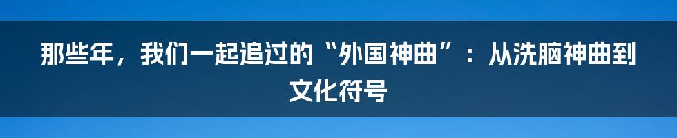 那些年,我们一起追过的“外国神曲”:从洗脑神曲到文化符号