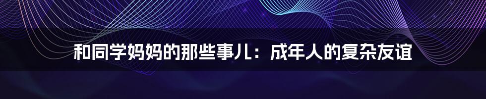 和同学妈妈的那些事儿:成年人的复杂友谊