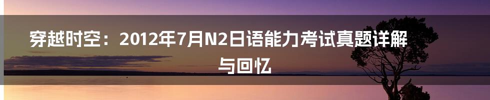 穿越时空:2012年7月N2日语能力考试真题详解与回忆