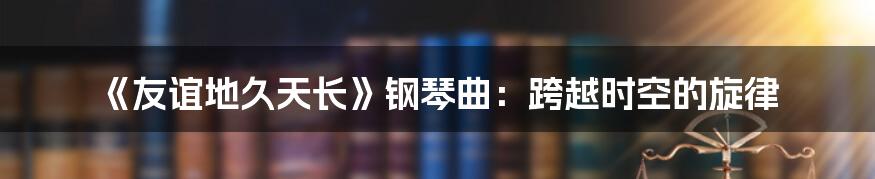 《友谊地久天长》钢琴曲：跨越时空的旋律