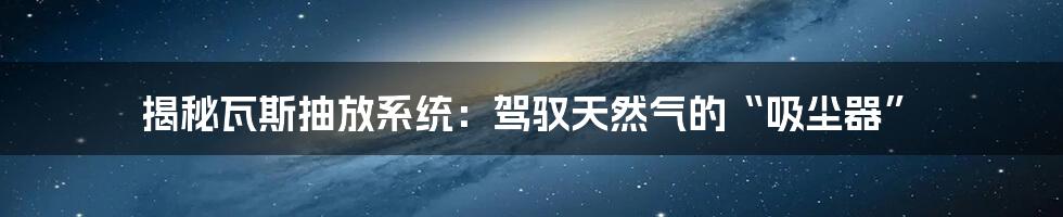 揭秘瓦斯抽放系统:驾驭天然气的“吸尘器”