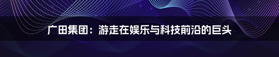 广田集团：游走在娱乐与科技前沿的巨头