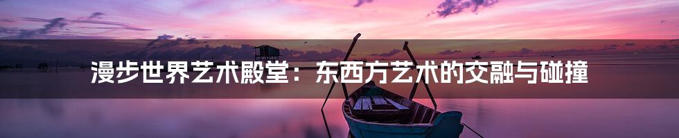 漫步世界艺术殿堂:东西方艺术的交融与碰撞
