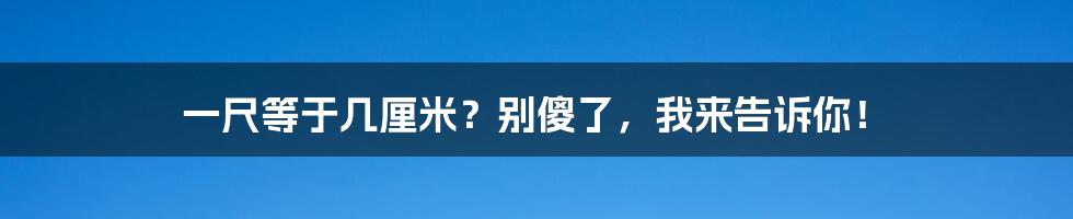 一尺等于几厘米?别傻了,我来告诉你!