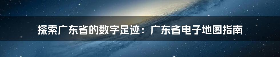 探索广东省的数字足迹：广东省电子地图指南