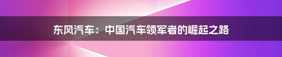 东风汽车:中国汽车领军者的崛起之路
