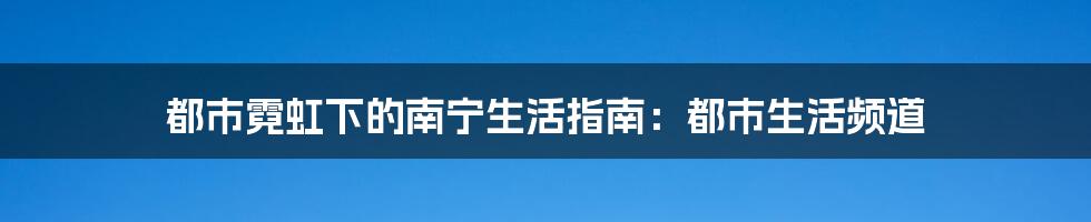 都市霓虹下的南宁生活指南:都市生活频道