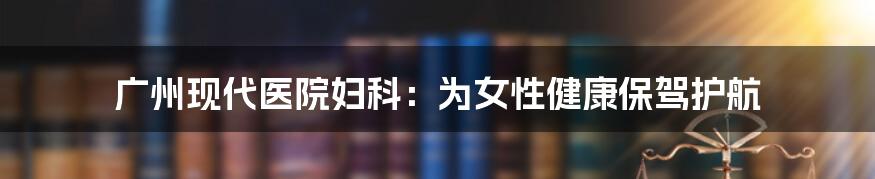 广州现代医院妇科：为女性健康保驾护航