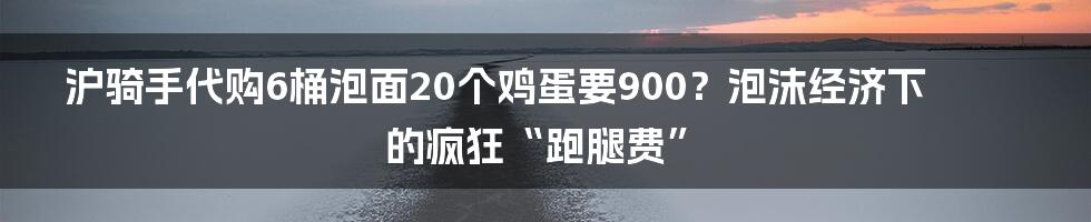 沪骑手代购6桶泡面20个鸡蛋要900?泡沫经济下的疯狂“跑腿费”