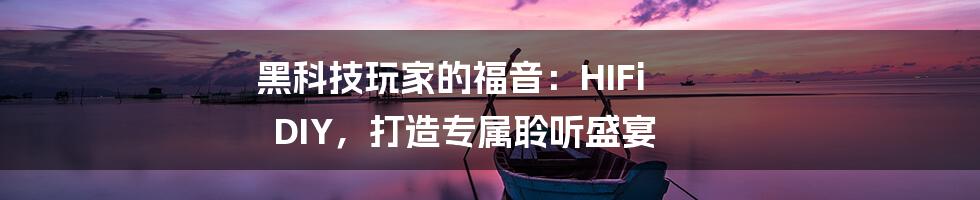 黑科技玩家的福音:HIFi DIY,打造专属聆听盛宴