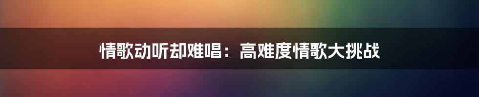 情歌动听却难唱：高难度情歌大挑战