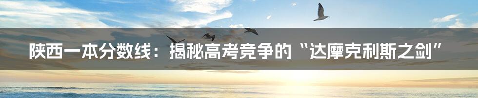 陕西一本分数线：揭秘高考竞争的“达摩克利斯之剑”