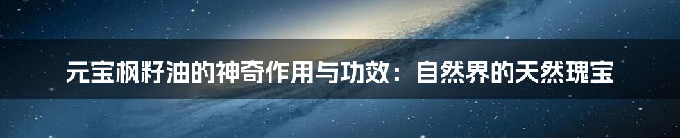 元宝枫籽油的神奇作用与功效:自然界的天然瑰宝