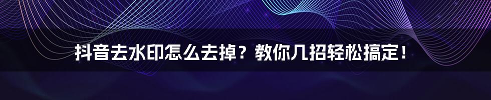 抖音去水印怎么去掉？教你几招轻松搞定！