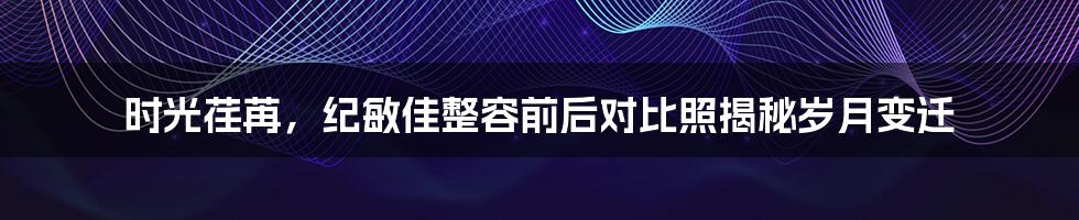 时光荏苒，纪敏佳整容前后对比照揭秘岁月变迁