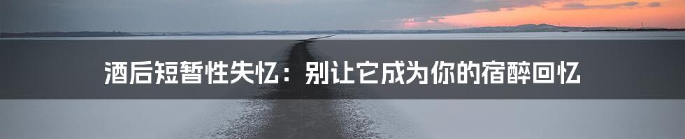 酒后短暂性失忆：别让它成为你的宿醉回忆