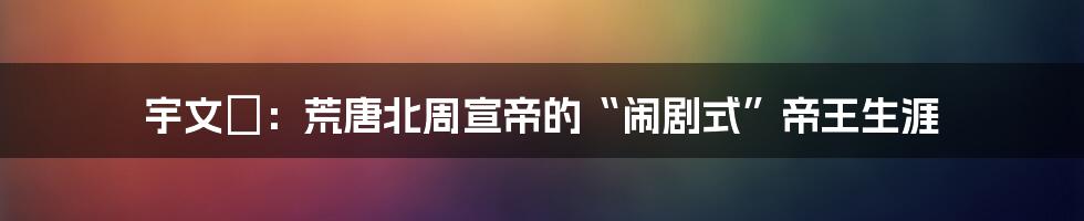 宇文赟：荒唐北周宣帝的“闹剧式”帝王生涯
