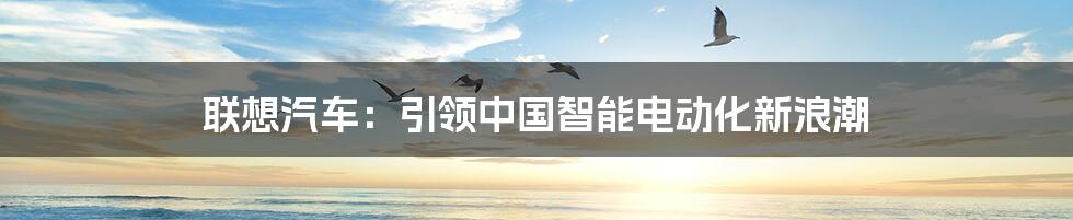 联想汽车：引领中国智能电动化新浪潮