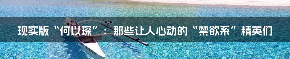 现实版“何以琛”:那些让人心动的“禁欲系”精英们