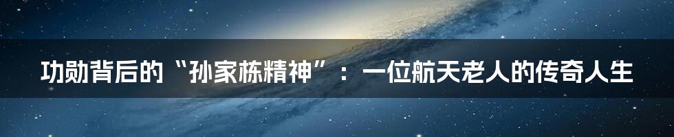 功勋背后的“孙家栋精神”：一位航天老人的传奇人生