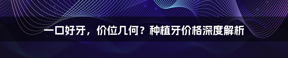 一口好牙，价位几何？种植牙价格深度解析