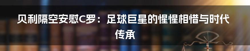 贝利隔空安慰C罗:足球巨星的惺惺相惜与时代传承