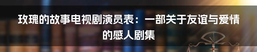 玫瑰的故事电视剧演员表：一部关于友谊与爱情的感人剧集
