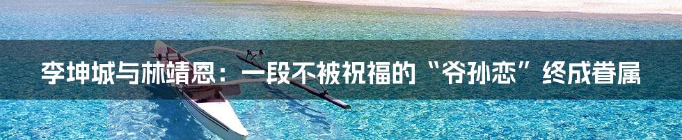 李坤城与林靖恩:一段不被祝福的“爷孙恋”终成眷属