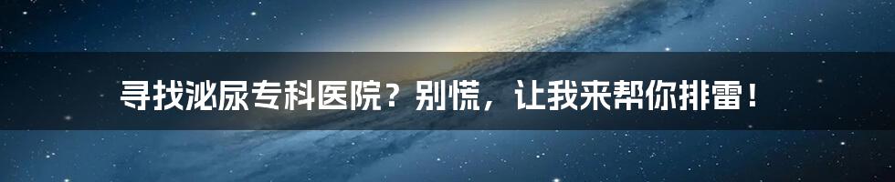 寻找泌尿专科医院?别慌,让我来帮你排雷!