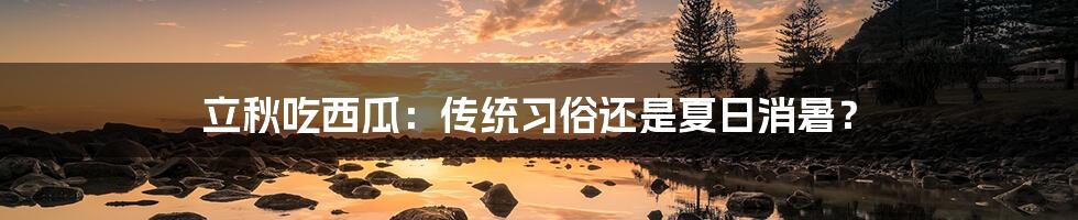 立秋吃西瓜:传统习俗还是夏日消暑?