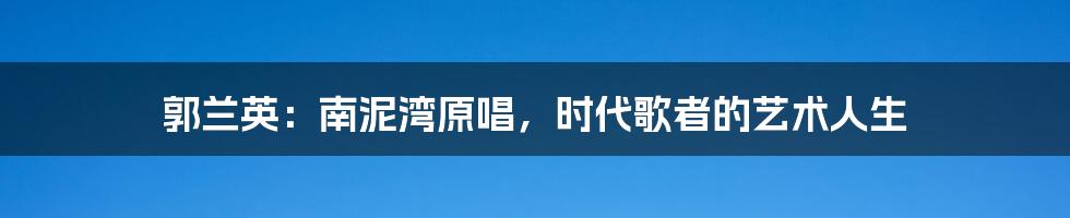 郭兰英:南泥湾原唱,时代歌者的艺术人生