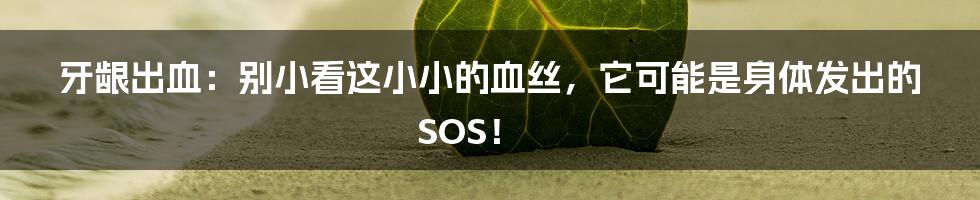 牙龈出血:别小看这小小的血丝,它可能是身体发出的SOS!
