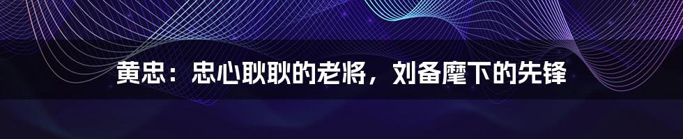 黄忠:忠心耿耿的老将,刘备麾下的先锋