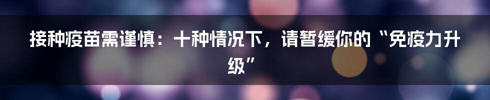 接种疫苗需谨慎:十种情况下,请暂缓你的“免疫力升级”