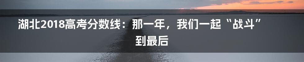 湖北2018高考分数线:那一年,我们一起“战斗”到最后