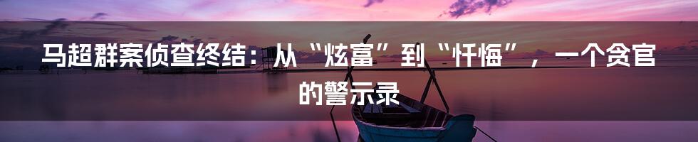 马超群案侦查终结:从“炫富”到“忏悔”,一个贪官的警示录