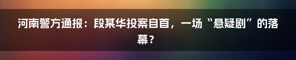 河南警方通报:段某华投案自首,一场“悬疑剧”的落幕?
