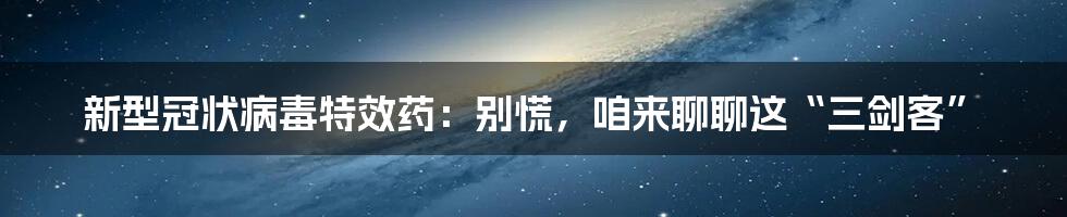 新型冠状病毒特效药:别慌,咱来聊聊这“三剑客”