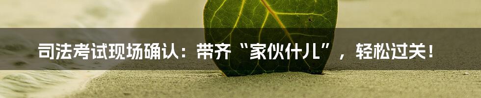 司法考试现场确认:带齐“家伙什儿”,轻松过关!