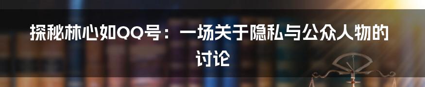 探秘林心如QQ号:一场关于隐私与公众人物的讨论