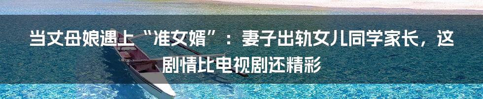 当丈母娘遇上“准女婿”:妻子出轨女儿同学家长,这剧情比电视剧还精彩