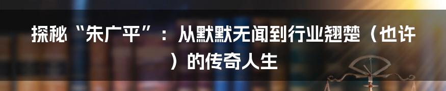 探秘“朱广平”:从默默无闻到行业翘楚(也许)的传奇人生