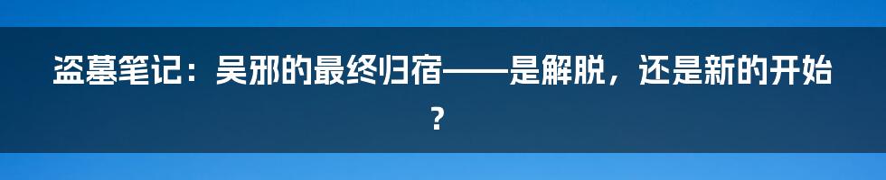 盗墓笔记:吴邪的最终归宿——是解脱,还是新的开始?