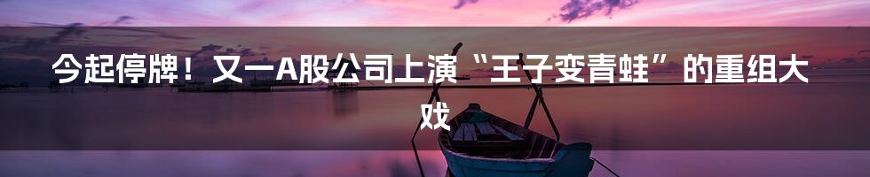 今起停牌!又一A股公司上演“王子变青蛙”的重组大戏