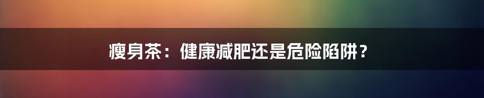 瘦身茶:健康减肥还是危险陷阱?