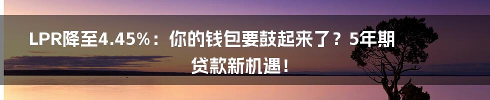 LPR降至4.45%:你的钱包要鼓起来了?5年期贷款新机遇!