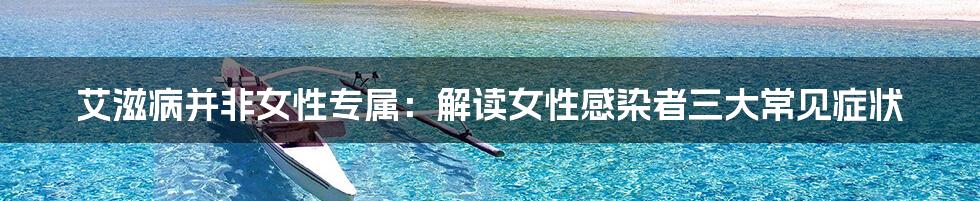 艾滋病并非女性专属:解读女性感染者三大常见症状