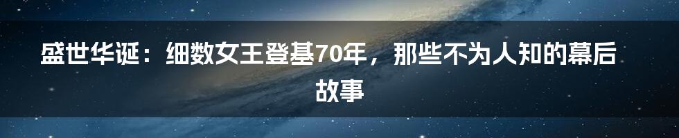 盛世华诞:细数女王登基70年,那些不为人知的幕后故事